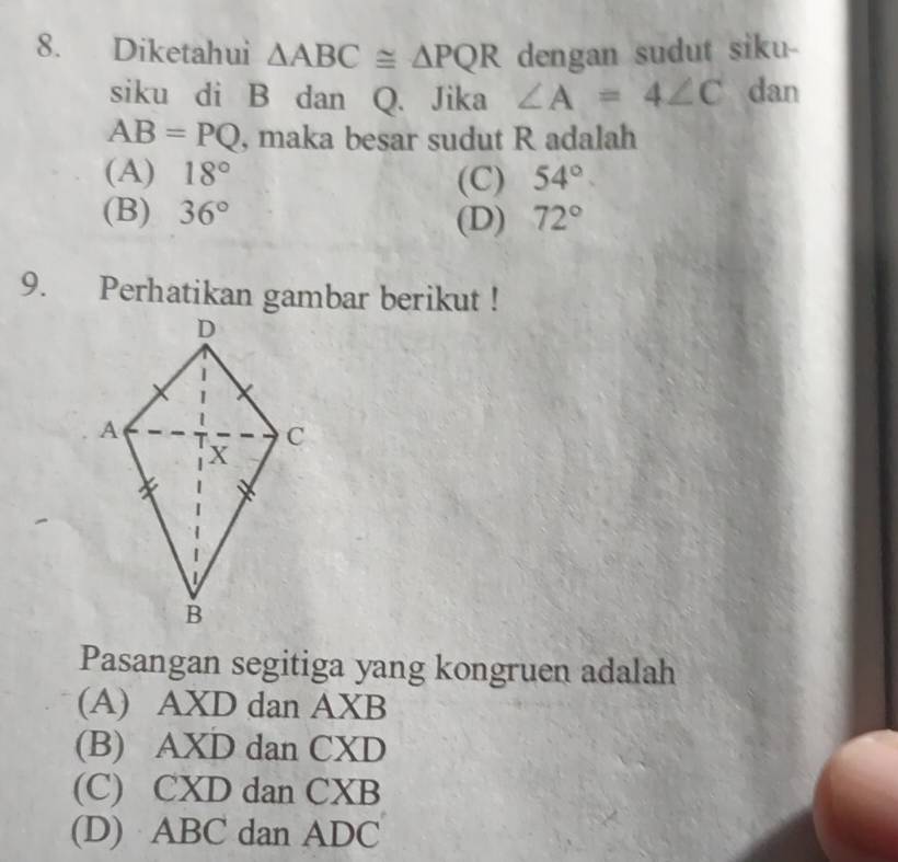 Diketahui △ ABC≌ △ PQR dengan sudut siku-
siku di B dan Q. Jika ∠ A=4∠ C dan
AB=PQ , maka besar sudut R adalah
(A) 18° (C) 54°
(B) 36° (D) 72°
9. Perhatikan gambar berikut !
Pasangan segitiga yang kongruen adalah
(A) AXD dan AXB
(B) AXD dan CXD
(C) CXD dan CXB
(D) ABC dan ADC