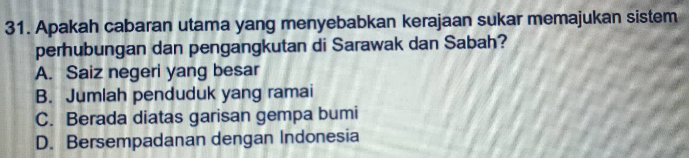 Apakah cabaran utama yang menyebabkan kerajaan sukar memajukan sistem
perhubungan dan pengangkutan di Sarawak dan Sabah?
A. Saiz negeri yang besar
B. Jumlah penduduk yang ramai
C. Berada diatas garisan gempa bumi
D. Bersempadanan dengan Indonesia