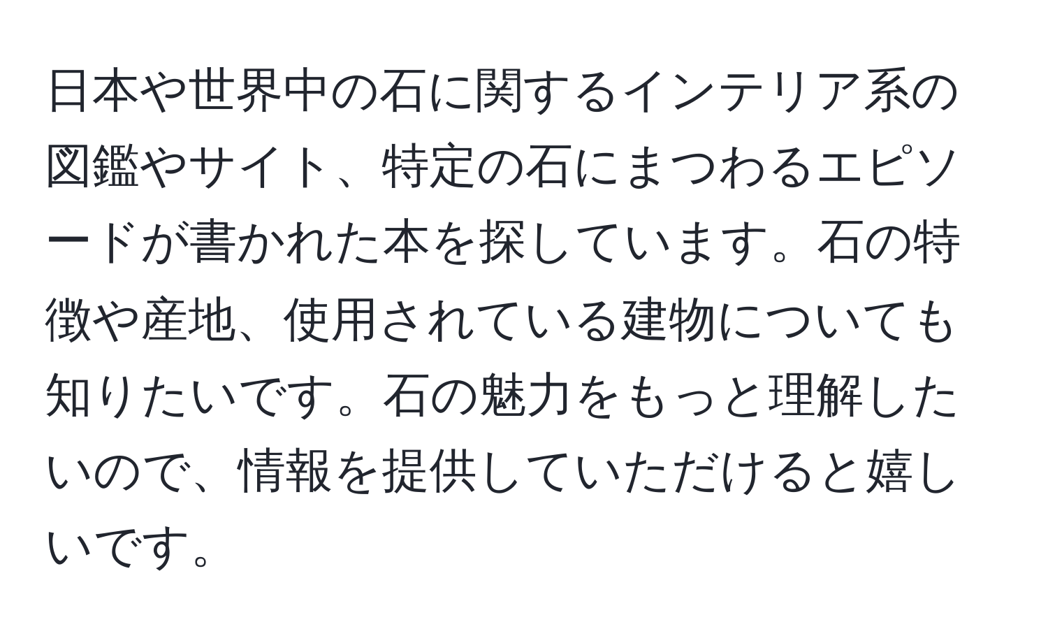 日本や世界中の石に関するインテリア系の図鑑やサイト、特定の石にまつわるエピソードが書かれた本を探しています。石の特徴や産地、使用されている建物についても知りたいです。石の魅力をもっと理解したいので、情報を提供していただけると嬉しいです。