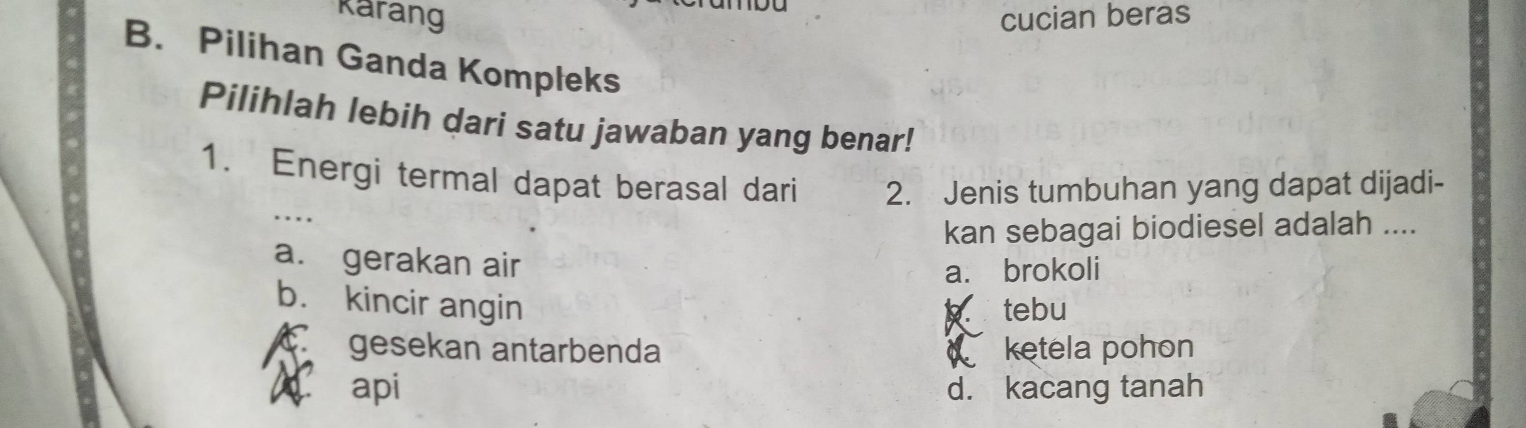 karang cucian beras
B. Pilihan Ganda Kompleks
Pilihlah lebih dari satu jawaban yang benar!
_
1. Energi termal dapat berasal dari
2. Jenis tumbuhan yang dapat dijadi-
kan sebagai biodiesel adalah ....
a. gerakan air
a. brokoli
b. kincir angin tebu
gesekan antarbenda d ketela pohon
8 api d. kacang tanah