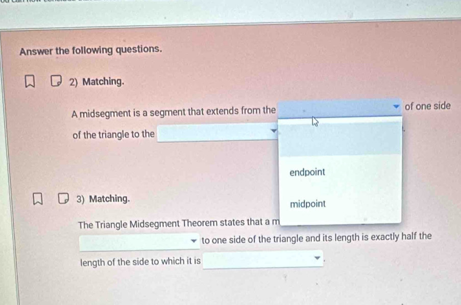 Answer the following questions.
2) Matching.
A midsegment is a segment that extends from the of one side
of the triangle to the
endpoint
3) Matching.
midpoint
The Triangle Midsegment Theorem states that a m
to one side of the triangle and its length is exactly half the
length of the side to which it is