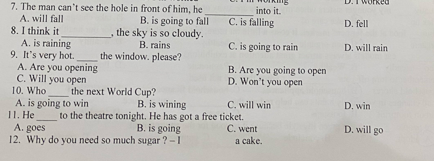 worked
7. The man can’t see the hole in front of him, he _into it.
A. will fall B. is going to fall C. is falling D. fell
8. I think it _, the sky is so cloudy.
A. is raining B. rains C. is going to rain D. will rain
9. It’s very hot. _the window. please?
A. Are you opening B. Are you going to open
C. Will you open D. Won't you open
10. Who _the next World Cup?
A. is going to win B. is wining C. will win D. win
11. He_ to the theatre tonight. He has got a free ticket.
A. goes B. is going C. went D. will go
12. Why do you need so much sugar ? - I a cake.