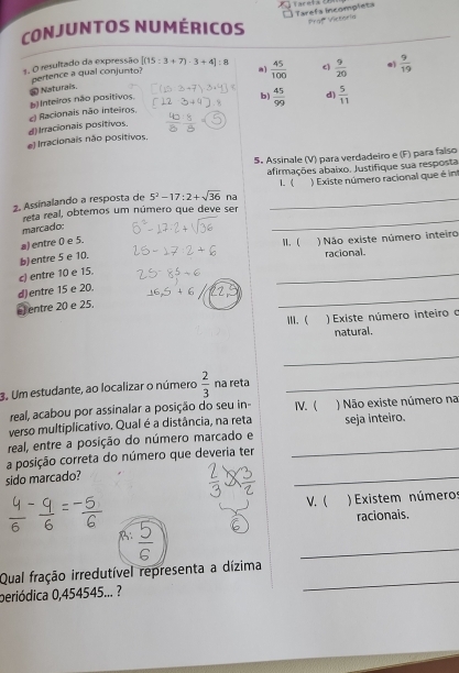 Tarefs incompleta
CoNJUNTOS NUMérICOs Praff Victoría
3. O resultado da expressão pertence a qual conjunto? [(15:3+7)· 3+4]:8  45/100  c  9/20  e  9/19 
a]
b Inteiros não positivos. * Naturaïs b) d)
d) Irracionais positivos c) Racionais não inteiros,  45/99   5/11 
el Irracionais não positivos,
5. Assinale (V) para verdadeiro e (F) para falso
afirmações abaixo. Justifique sua resposta
1. (
2. Assinalando a resposta de 5^2-17:2+sqrt(36) na _ ) Existe número racional que é in
reta real, obtemos um número que deve ser
marcado:
_
a) entre 0 e 5.
1.  )Não existe número inteiro
b)entre 5 e 10,
racional.
c) entre 10 e 15.
_
_
d)entre 15 e 20.
entre 20 e 25.
W. ( ) Existe número inteiro o
natural.
_
3. Um estudante, ao localizar o número  2/3  na reta_
real, acabou por assinalar a posição do seu in ⅣV.
verso multiplicativo. Qual é a distância, na reta ) Não existe número na seja inteiro.
real, entre a posição do número marcado e_
_
a posição correta do número que deveria ter
sido marcado?
V. ( Existem números
racionais.
B:
_
_
Qual fração irredutível representa a dízima
periódica 0,454545... ?