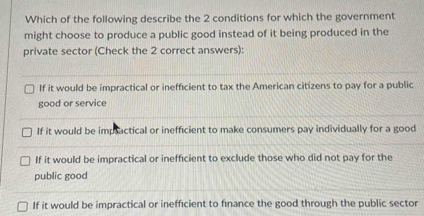 Which of the following describe the 2 conditions for which the government
might choose to produce a public good instead of it being produced in the
private sector (Check the 2 correct answers):
If it would be impractical or inefficient to tax the American citizens to pay for a public
good or service
If it would be imptactical or inefficient to make consumers pay individually for a good
If it would be impractical or inefficient to exclude those who did not pay for the
public good
If it would be impractical or inefficient to finance the good through the public sector