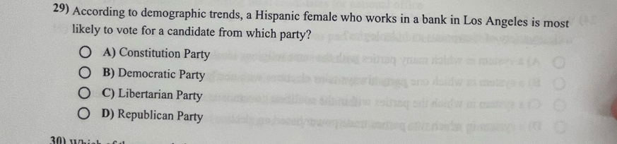 According to demographic trends, a Hispanic female who works in a bank in Los Angeles is most
likely to vote for a candidate from which party?
A) Constitution Party
B) Democratic Party
C) Libertarian Party
D) Republican Party
30