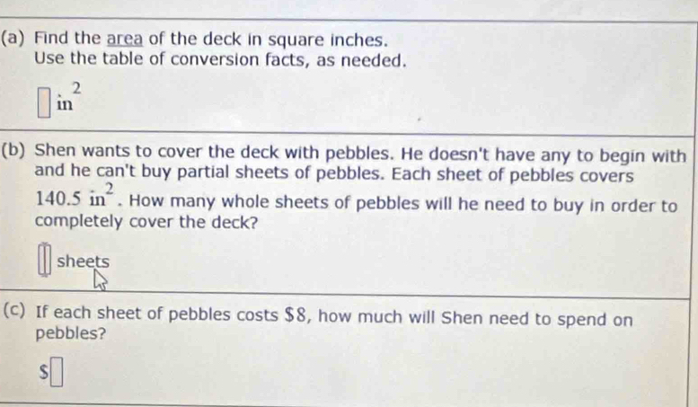 Find the area of the deck in square inches. 
Use the table of conversion facts, as needed.
□ in^2
(b) Shen wants to cover the deck with pebbles. He doesn't have any to begin with 
and he can't buy partial sheets of pebbles. Each sheet of pebbles covers
140.5in^2. How many whole sheets of pebbles will he need to buy in order to 
completely cover the deck? 
sheets 
(c) If each sheet of pebbles costs $8, how much will Shen need to spend on 
pebbles? 
s