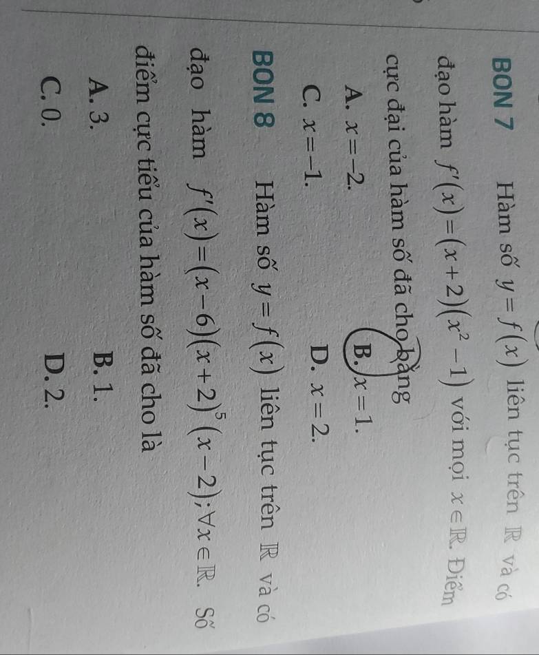 BON 7 Hàm số y=f(x) liên tục trên R và có
đạo hàm f'(x)=(x+2)(x^2-1) với mọi x∈ R. Điểm
cực đại của hàm số đã cho bằng
A. x=-2.
B. x=1.
C. x=-1.
D. x=2. 
BON 8 Hàm số y=f(x) liên tục trên R và có
đạo hàm f'(x)=(x-6)(x+2)^5(x-2); forall x∈ R. . Số
điểm cực tiểu của hàm số đã cho là
A. 3. B. 1.
C. 0. D. 2.