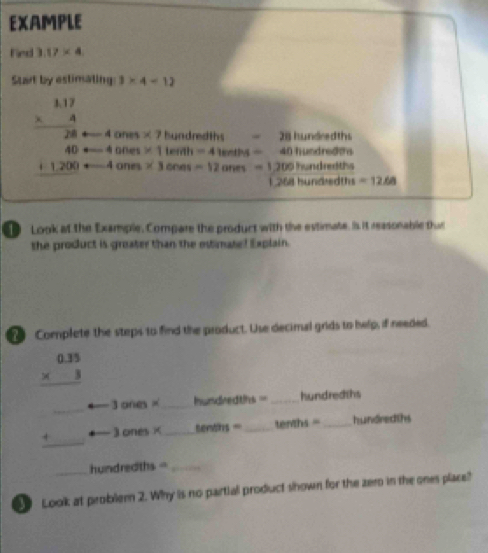 EXAMPLE 
fed 3.17* 4
Start by estimating 3* 4=12
beginarrayr 1.17 * 4 hline 28endarray 4ones* 7 hundre di h 28 hundredths
40 = □ 400es* 1 terah=41erths= 40h undn 000
+1,200 arrow 4anes* 3cnes=12ones=1200 hundredths 
1 2(8 hund dths=12.68
Look at the Example, Compare the product with the estimate. Is it reasonable thuc 
the product is groater than the estimate! Explain. 
Complete the steps to find the product. Use decimal grids to help, if needed.
beginarrayr 0.35 * 3 hline endarray
3 ones × hw dredths =_  hundredths
3 ones× tents= _  tenths = _ hundredths
beginarrayr □  +□  hline □ endarray h undr dths= _ _ _ 
Look at probler 2. Why is no partial product shown for the zem in the ones place?