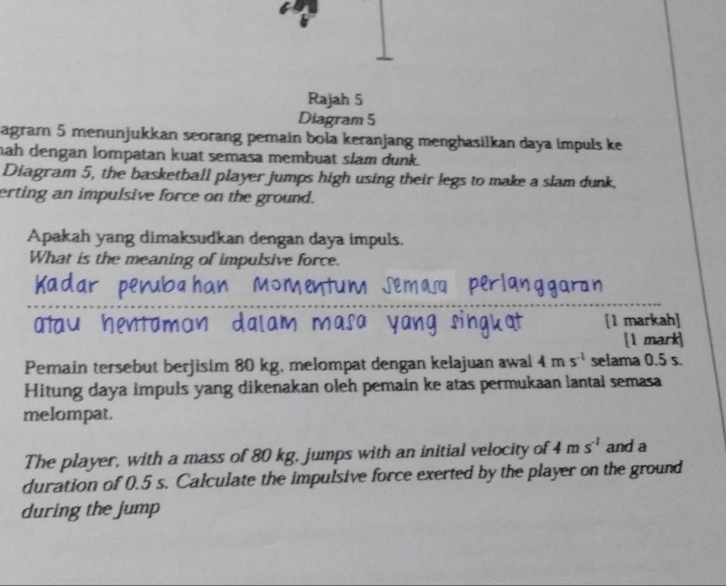 Rajah 5 
Diagram 5 
agram 5 menunjukkan seorang pemain bola keranjang menghasilkan daya impuls ke 
nah dengan lompatan kuat semasa membuat slam dunk. 
Diagram 5, the basketball player jumps high using their legs to make a slam dunk, 
erting an impulsive force on the ground. 
Apakah yang dimaksudkan dengan daya impuls. 
What is the meaning of impulsive force. 
_ 
[1 markah] 
[1 mark] 
Pemain tersebut berjisim 80 kg, melompat dengan kelajuan awal 4ms^(-1) selama 0.5 s. 
Hitung daya impuls yang dikenakan oleh pemain ke atas permukaan lantal semasa 
melompat. 
The player, with a mass of 80 kg, jumps with an initial velocity of 4ms^(-1) and a 
duration of 0.5 s. Calculate the impulsive force exerted by the player on the ground 
during the jump