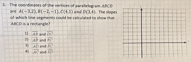 The coordinates of the vertices of parallelogram ABCD
are A(-3,2), B(-2,-1), C(4,1) and D(3,4). The slopes
of which line segments could be calculated to show that
ABCD is a rectangle?
1) overline AB and overline DC
2) overline AB and overline BC
3) overline AD and overline BC
4) overline AC and overline BD