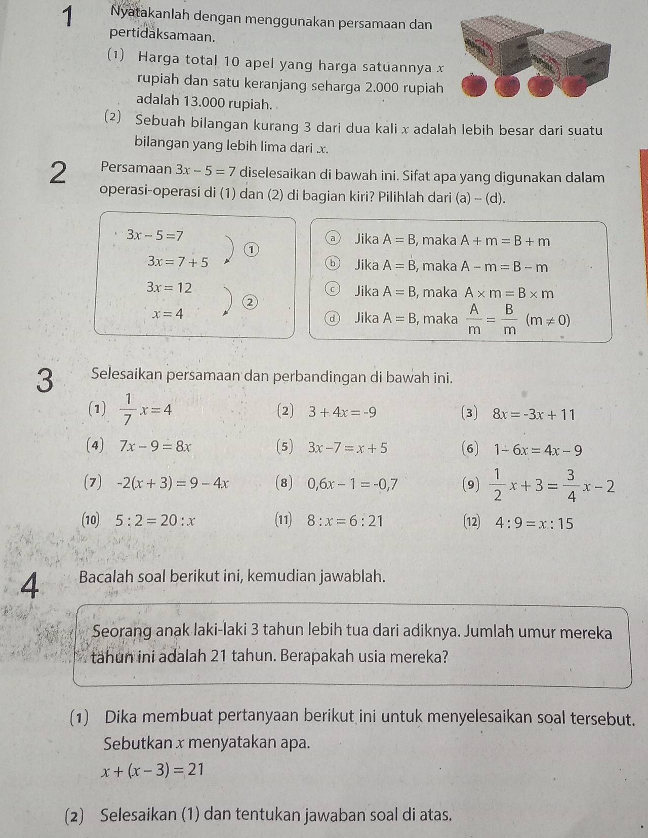 Nyatakanlah dengan menggunakan persamaan dan
pertidaksamaan.
(1) Harga total 10 apel yang harga satuannya x
rupiah dan satu keranjang seharga 2.000 rupiah
adalah 13.000 rupiah.
(2) Sebuah bilangan kurang 3 dari dua kali x adalah lebih besar dari suatu
bilangan yang lebih lima dari .x.
2 Persamaan 3x-5=7 diselesaikan di bawah ini. Sifat apa yang digunakan dalam
operasi-operasi di (1) dan (2) di bagian kiri? Pilihlah dari (a) - (d).
3x-5=7 Jika A=B , maka A+m=B+m
①
3x=7+5 Jika A=B , maka A-m=B-m
3x=12 Jika A=B , maka A* m=B* m
②
x=4
Jika A=B , maka  A/m = B/m (m!= 0)
3 Selesaikan persamaan dan perbandingan di bawah ini.
(1)  1/7 x=4 (2) 3+4x=-9 (3) 8x=-3x+11
(4) 7x-9=8x (5) 3x-7=x+5 (6) 1-6x=4x-9
(7) -2(x+3)=9-4x (8) 0,6x-1=-0,7 (9)  1/2 x+3= 3/4 x-2
(10) 5:2=20:x (11) 8:x=6:21 (12) 4:9=x:15
4 Bacalah soal berikut ini, kemudian jawablah.
Seorang anak laki-laki 3 tahun lebih tua dari adiknya. Jumlah umur mereka
tahun ini adalah 21 tahun. Berapakah usia mereka?
(1) Dika membuat pertanyaan berikut ini untuk menyelesaikan soal tersebut.
Sebutkan x menyatakan apa.
x+(x-3)=21
(2) Selesaikan (1) dan tentukan jawaban soal di atas.