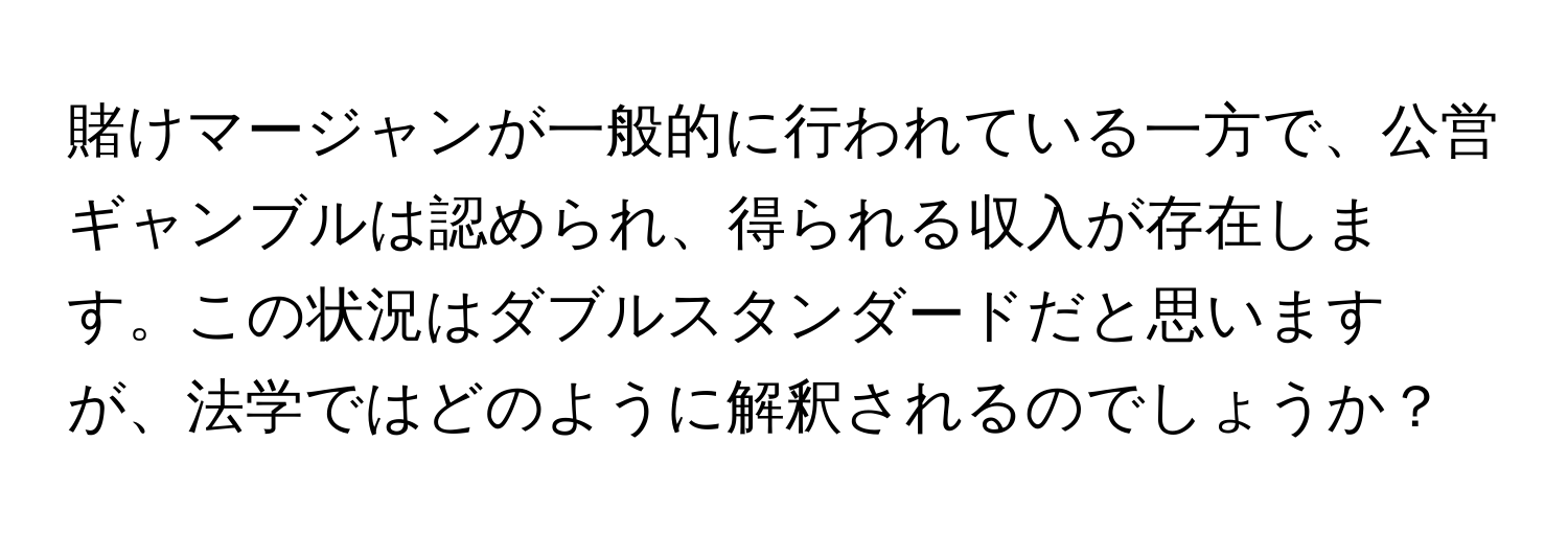 賭けマージャンが一般的に行われている一方で、公営ギャンブルは認められ、得られる収入が存在します。この状況はダブルスタンダードだと思いますが、法学ではどのように解釈されるのでしょうか？