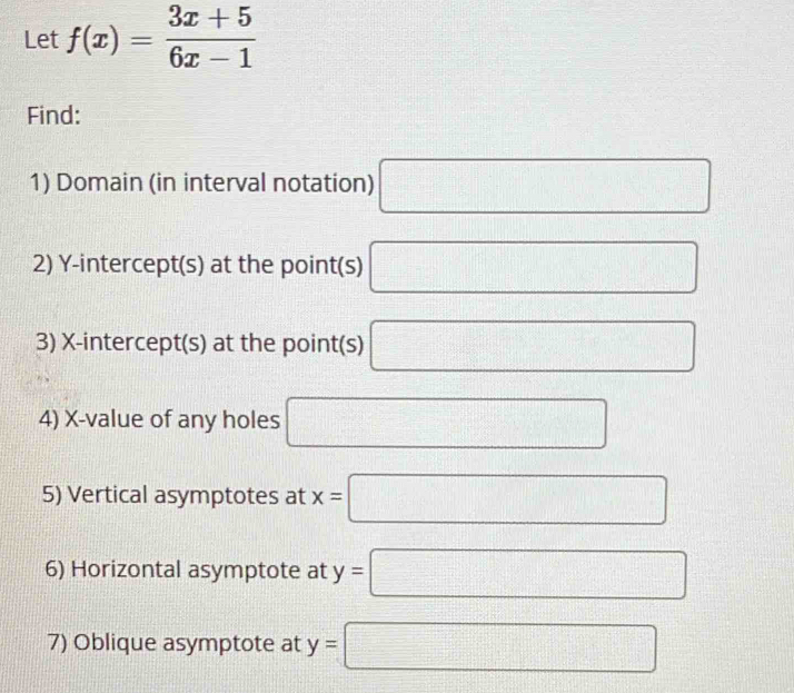 Let f(x)= (3x+5)/6x-1 
Find: 
1) Domain (in interval notation) □ 
2) Y-intercept(s) at the point(s) □
3) X-intercept(s) at the point(s) □
4) X -value of any holes □
5) Vertical asymptotes at x=□
6) Horizontal asymptote at y=□
7) Oblique asymptote at y= □