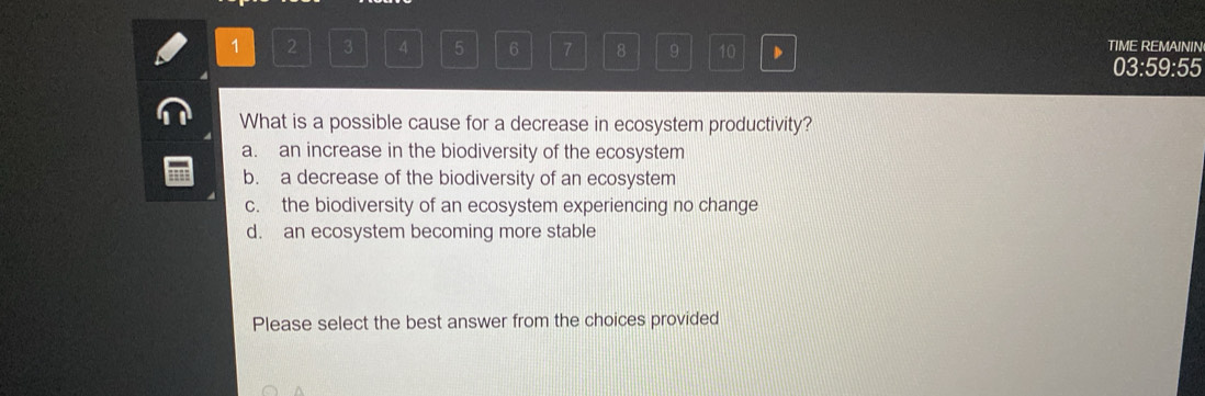 1 2 3 4 5 6 7 8 9 10 TIME REMAININ
03:59:55
What is a possible cause for a decrease in ecosystem productivity?
a. an increase in the biodiversity of the ecosystem
b. a decrease of the biodiversity of an ecosystem
c. the biodiversity of an ecosystem experiencing no change
d. an ecosystem becoming more stable
Please select the best answer from the choices provided