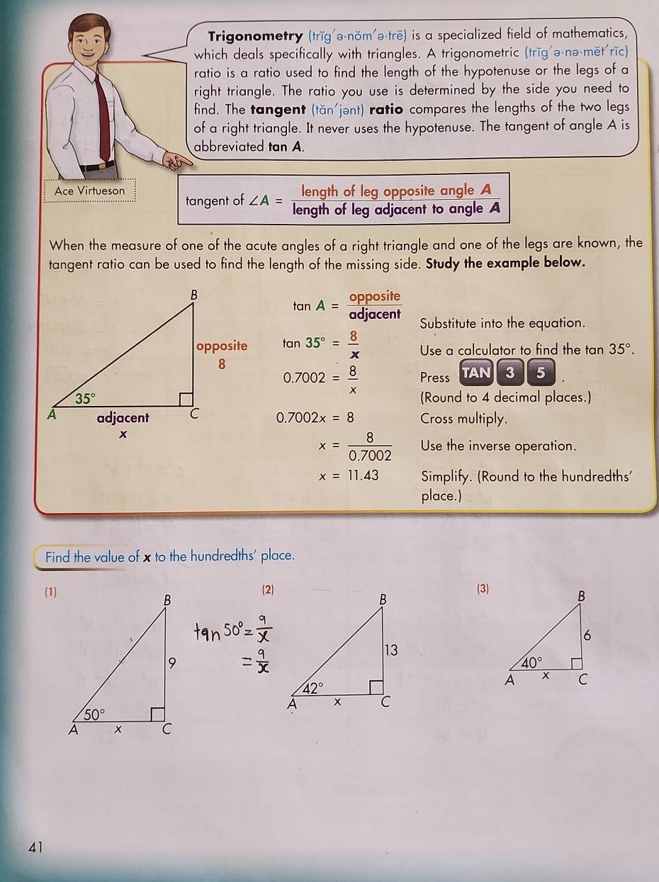 Trigonometry (trǐg'ə-nŏm'ə·trē) is a specialized field of mathematics,
which deals specifically with triangles. A trigonometric (trǐg'ə-nə-mět rǐc)
ratio is a ratio used to find the length of the hypotenuse or the legs of a
right triangle. The ratio you use is determined by the side you need to
find. The tangent (tan jent) ratio compares the lengths of the two legs
of a right triangle. It never uses the hypotenuse. The tangent of angle A is
abbreviated tan A.
Ace Virtueson length of leg opposite angle A
tangent of ∠ A= arrow
length of leg adjacent to angle A
When the measure of one of the acute angles of a right triangle and one of the legs are known, the
tangent ratio can be used to find the length of the missing side. Study the example below.
tan A= opposite/adjacent  Substitute into the equation.
tan 35°= 8/x  Use a calculator to find the tan 35°.
0.7002= 8/x  Press TAN 3 5
(Round to 4 decimal places.)
0.7002x=8 Cross multiply.
x= 8/0.7002  Use the inverse operation.
x=11.43 Simplify. (Round to the hundredths'
place.)
Find the value of x to the hundredths' place.
(1)
(2)(3)
41