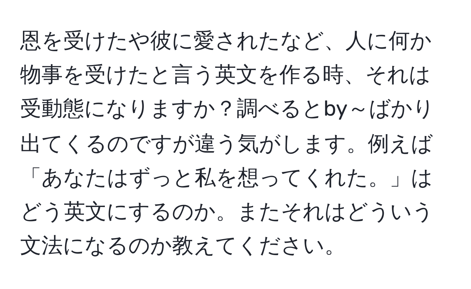 恩を受けたや彼に愛されたなど、人に何か物事を受けたと言う英文を作る時、それは受動態になりますか？調べるとby～ばかり出てくるのですが違う気がします。例えば「あなたはずっと私を想ってくれた。」はどう英文にするのか。またそれはどういう文法になるのか教えてください。