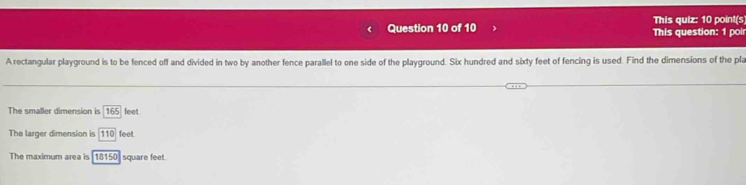 This quiz: 10 point(s 
Question 10 of 10 This question: 1 poi 
A rectangular playground is to be fenced off and divided in two by another fence parallel to one side of the playground. Six hundred and sixty feet of fencing is used. Find the dimensions of the pla 
The smaller dimension is 165 feet. 
The larger dimension is 110 feet
The maximum area is 18150] square feet.