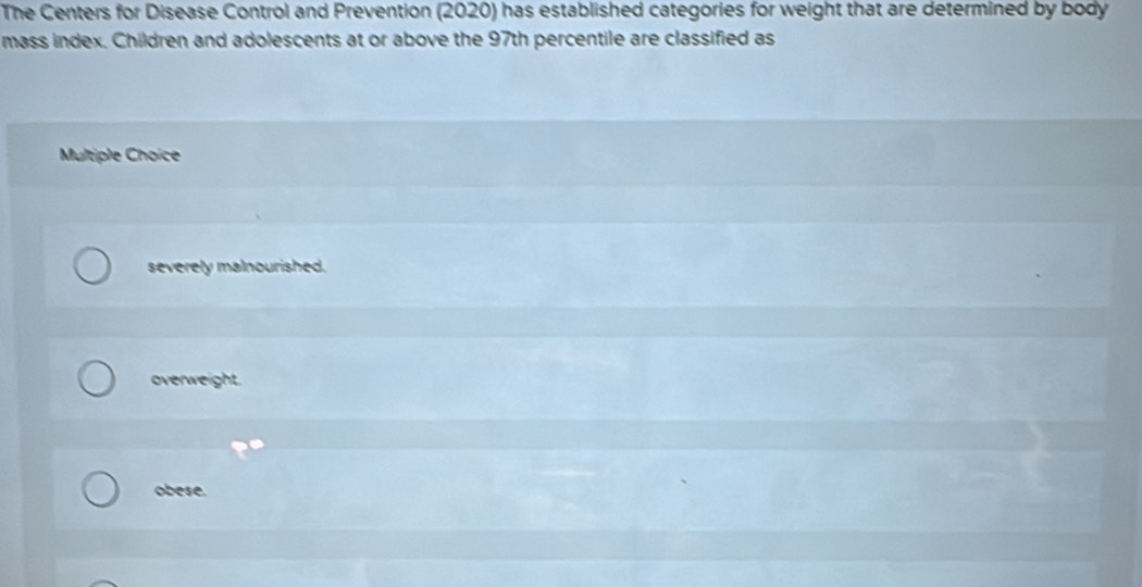 The Centers for Disease Control and Prevention (2020) has established categories for weight that are determined by body
mass index. Children and adolescents at or above the 97th percentile are classified as
Multiple Choice
severely malnourished.
overweight.
obese.