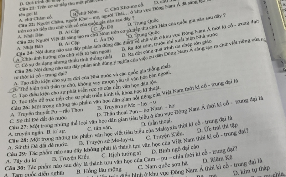 Quá trình du nập
Cu 21: Trên cơ sở tiếp thu một phần UIII
A. chữ Chăm cổ. B chữ Nôm. C. Chữ Khơ-me cổ.
D. ch  
74
tên gọi là
Cầu 22: Người Chăm, người Khơ - me, người Thái... ở khu vực Đông Nam Á đã sáng tạu
trên cơ sở tiếp thu chữ viết cổ của quốc gia nào sau đây ?
A. Nhật Bản B. Ai Cập C. Ấn Độ D. Trung Quốc
Cầu 23: Người Việt đã sáng tạo ra chữ Nôm trên cơ sở tiếp thu chữ Hán của quốc gia nào sau đây ?
Cầu 24: Nội dung nào sau đây phản ánh đúng đặc điểm về chữ viết ở khu vực Đông Nam Á thời kì cổ - trung đạit
A. Nhật Bản B. Ai Cập C. Ấn Độ D. Trung Quốc
B. Ra đời sớm, trước khi xuất hiện Nhà nước
C. Có sự đa dạng nhưng thiếu tính thống nhất D. Ra đời cùng quá trình du nhập tôn giáo
A. Chịu ảnh hưởng của chữ viết từ bên ngoài
Cầu 25: Nội dung nào sau đây phản ánh đúng ý nghĩa của việc cư dân Đông Nam Á sáng tạo ra chữ viết riêng của m
A. Tạo điều kiện cho sự ra đời của Nhà nước và các quốc gia thống nhất.
từ thời kì cổ - trung đại?
B. Thể hiện tỉnh thần tự chủ, không vay mượn yếu tổ văn hóa bên ngoài.
C. Tạo điều kiện cho sự phát triển rực rỡ của nền văn học dân tộc.
D. Tạo tiền đề trực tiếp cho sự phát triển kinh tế, khoa học kĩ thuật.
Cầu 26: Một trong những tác phẩm văn học dân gian nổi tiếng của Việt Nam thời kì cổ - trung đại là
A. Truyền thuyết Pư - rắc Thon  B. Truyện sử Me - lay - u
Cầu 27: Một trong những thể loại văn học dân gian tiêu biểu ở khu vực Đông Nam Á thời kì cổ - trung đại là
C. Sử thi Đẻ đất đẻ nước D. Thần thoại Pun - hơ Nhan - hơ
D. Ức trai thi tập
A. truyện ngắn. B. kí sự. C. tản văn. D. thần thoại.
Cầu 28: Một trong những tác phẩm văn học viết tiêu biểu của Malayxia thời kì cổ - trung đại là
A. Sử thi Đẻ đất đẻ nước.  B. Truyện sử Me-lay-u. C. Truyện Kiều.
Câu 29: Tác phẩm nào sau đây không phái là thành tựu văn học của Việt Nam thời kì cổ - trung đại?
Câu 30: Tác phẩm nào sau đây là thành tựu văn học của Cam - pu ~ chia thời kì cổ - trung đại? A. Tây du kí B. Truyện Kiều C. Hịch tướng sĩ D. Bình ngô đại cáo
A. Tam quốc diễn nghĩa B. Hồng lâu mộng C. Nam quốc sơn hà D. Riêm Kê
đúc diền hình ở khu vực Đông Nam Á thời kì cổ - trung đại là
m D. kim tự tháp
nu-chia.