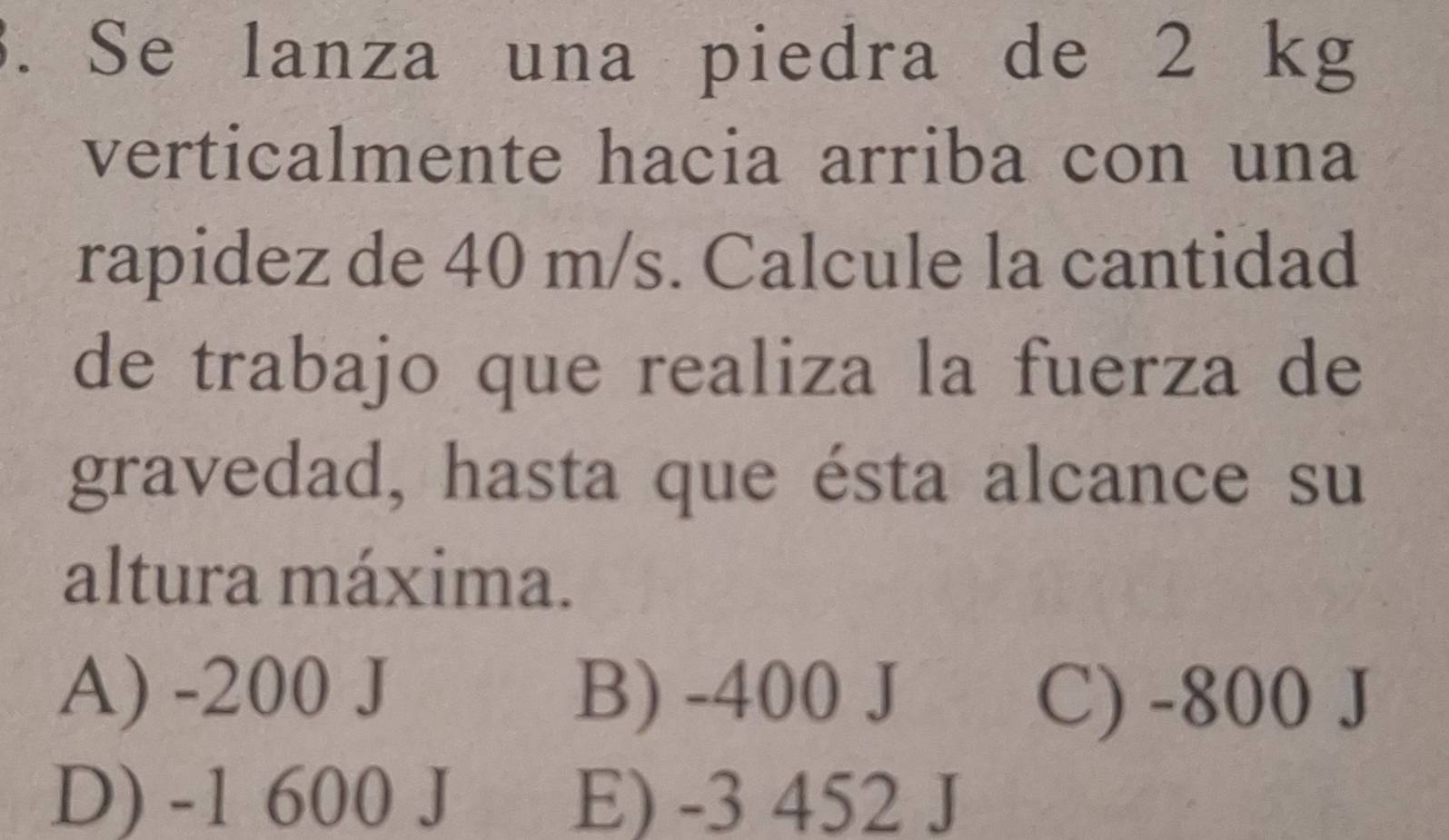 Se lanza una piedra de 2 kg
verticalmente hacia arriba con una
rapidez de 40 m/s. Calcule la cantidad
de trabajo que realiza la fuerza de
gravedad, hasta que ésta alcance su
altura máxima.
A) -200 J B) -400 J
C) -800 J
D) -1 600 J E) -3 452 J