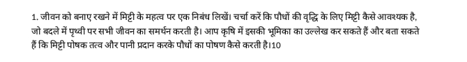 जीवन को बनाए रखने में मिट्टी के महत्व पर एक निबंध लिखें। चर्चा करेंकि पौधों की वृद्धि के लिए मिट्टी कैसे आवश्यक है, 
जो बदले में पृथ्वी पर सभी जीवन का समर्थन करती है। आप कृषि में इसकी भूमिका का उल्लेख कर सकते हैं और बता सकते 
हैं कि मिट्टी पोषक तत्व और पानी प्रदान करके पौधों का पोषण कैसे करती है।10