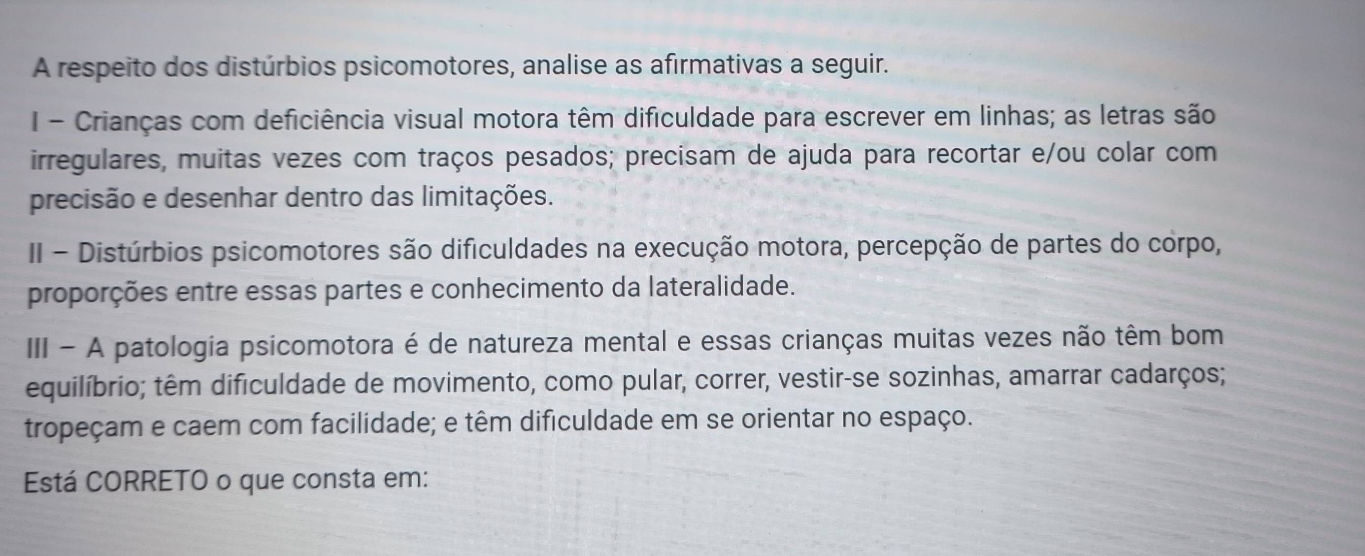 A respeito dos distúrbios psicomotores, analise as afirmativas a seguir. 
I- Crianças com deficiência visual motora têm dificuldade para escrever em linhas; as letras são 
irregulares, muitas vezes com traços pesados; precisam de ajuda para recortar e/ou colar com 
precisão e desenhar dentro das limitações. 
II - Distúrbios psicomotores são dificuldades na execução motora, percepção de partes do corpo, 
proporções entre essas partes e conhecimento da lateralidade. 
IIII - A patologia psicomotora é de natureza mental e essas crianças muitas vezes não têm bom 
equilíbrio; têm dificuldade de movimento, como pular, correr, vestir-se sozinhas, amarrar cadarços; 
tropeçam e caem com facilidade; e têm dificuldade em se orientar no espaço. 
Está CORRETO o que consta em: