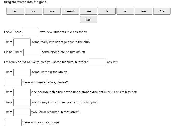 Drag the words into the gaps. 
is is are aren't are Is is are Are 
isn't 
Look! There □ two new students in class today. 
There □ some really intelligent people in the club. 
Oh no! There □ some chocolate on my jacket! 
I'm really sorry! I'd like to give you some biscuits, but there □ any left. 
There □ some water in the street. 
□ there any cans of coke, please? 
There □ one person in this town who understands Ancient Greek. Let's talk to her! 
There □ any money in my purse. We can't go shopping. 
There □ two Ferraris parked in that street! 
□ there any tea in your cup?