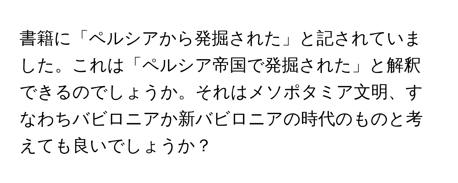 書籍に「ペルシアから発掘された」と記されていました。これは「ペルシア帝国で発掘された」と解釈できるのでしょうか。それはメソポタミア文明、すなわちバビロニアか新バビロニアの時代のものと考えても良いでしょうか？