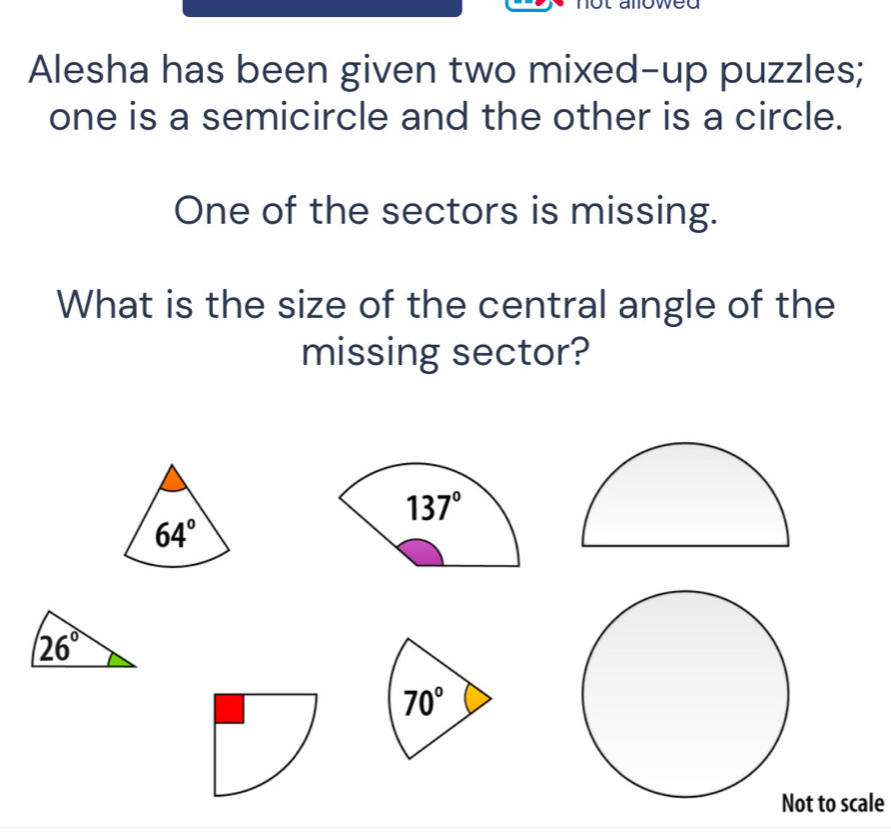 Alesha has been given two mixed-up puzzles;
one is a semicircle and the other is a circle.
One of the sectors is missing.
What is the size of the central angle of the
missing sector?
70°
Not to scale