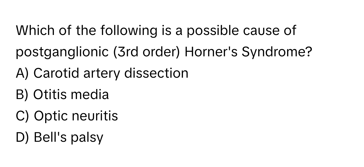 Which of the following is a possible cause of postganglionic (3rd order) Horner's Syndrome?

A) Carotid artery dissection
B) Otitis media
C) Optic neuritis
D) Bell's palsy