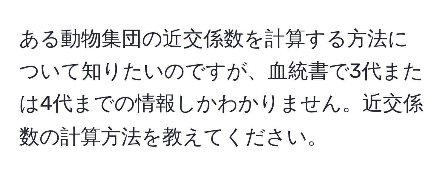 ある動物集団の近交係数を計算する方法について知りたいのですが、血統書で3代または4代までの情報しかわかりません。近交係数の計算方法を教えてください。