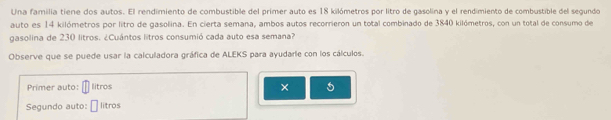 Una familia tiene dos autos. El rendimiento de combustible del primer auto es 18 kilómetros por litro de gasolina y el rendimiento de combustible del segundo 
auto es 14 kilómetros por litro de gasolina. En cierta semana, ambos autos recorrieron un total combinado de 3840 kilómetros, con un total de consumo de 
gasolina de 230 litros. ¿Cuántos litros consumió cada auto esa semana? 
Observe que se puede usar la calculadora gráfica de ALEKS para ayudarle con los cálculos. 
Primer auto: litros 
× 5
Segundo auto: litros