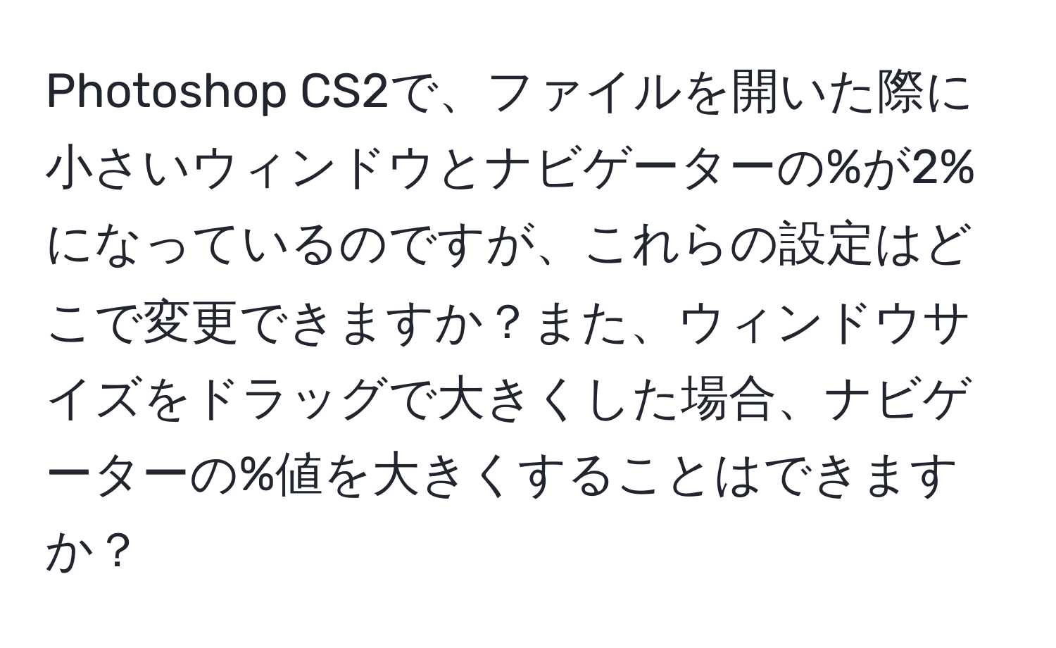 Photoshop CS2で、ファイルを開いた際に小さいウィンドウとナビゲーターの%が2%になっているのですが、これらの設定はどこで変更できますか？また、ウィンドウサイズをドラッグで大きくした場合、ナビゲーターの%値を大きくすることはできますか？