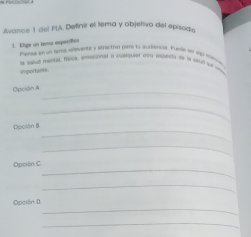 Avance 1 del PIA. Definir el tema y objetivo del episodio 
1. Elige un tema específico 
Piensa en un tema relevante y atractivo para to audiencia. Puede ser sign neacome 
la salud mental, fsca, emocional o cualquier otro aspecto de la saluó que crie 
importante. 
_ 
Opción A. 
_ 
_ 
Opción B. 
_ 
_ 
Opción C. 
_ 
_ 
Opción D. 
_