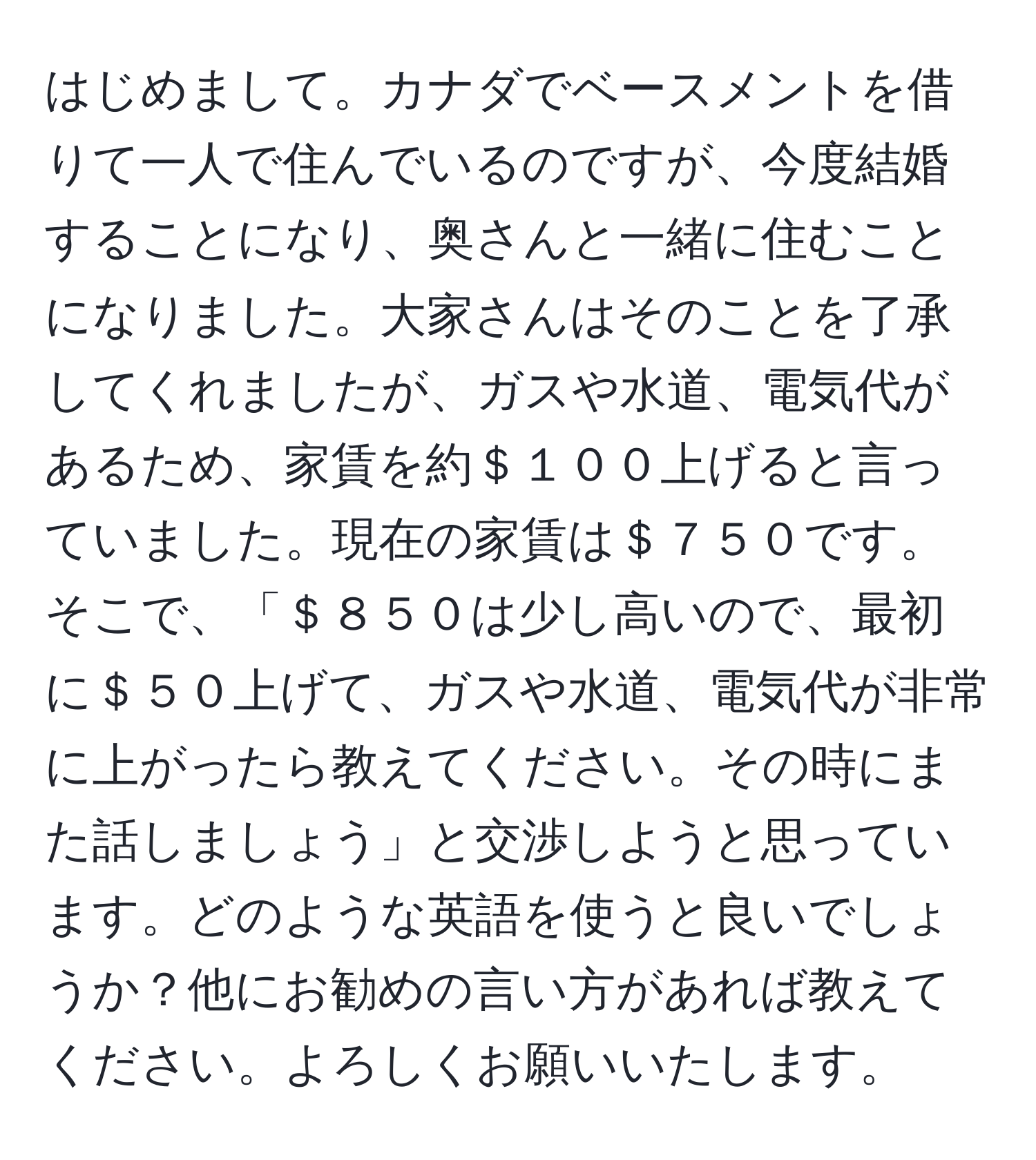 はじめまして。カナダでベースメントを借りて一人で住んでいるのですが、今度結婚することになり、奥さんと一緒に住むことになりました。大家さんはそのことを了承してくれましたが、ガスや水道、電気代があるため、家賃を約＄１００上げると言っていました。現在の家賃は＄７５０です。そこで、「＄８５０は少し高いので、最初に＄５０上げて、ガスや水道、電気代が非常に上がったら教えてください。その時にまた話しましょう」と交渉しようと思っています。どのような英語を使うと良いでしょうか？他にお勧めの言い方があれば教えてください。よろしくお願いいたします。