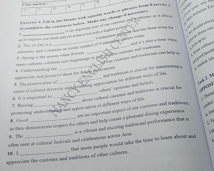 Your answer 
4 
f. 
1 
Mid-Autumın Fe 
Exercise 4. Fill in the blanks with suitable words or phrases from Exercise y 
is an important part of our clastoms and traditions, as it allows fvery year, my f 
to complete the sentences below. Make any change if necessary. 
ge should alwa 
L Ário 
us to express our faith and reverence towards a higher power . 
1. 
centuries, and it remains an iconic symbol of Viemame re culture today. Victnamese garment that has been worn for 
2. The 4o Daí is a 
and it's also a time when fevet from our 
of our customs and traditions can help u Some culture 
many cultures celebrate new beginnings as part of the ir customs and traditions jok up to 
ad good healt. 
3. Spring is the season when flowers 
_and traditions is crucial for maintaining a 1 adent lif 
4. Understanding the 
appreciate and preserve them for future generations 
sense of cultural diversity and prombting appreciation for different ways of life, 
others' opinions and beliefs. Yask 2. M 
5. The preservation of 
_about cultural customs and traditions is crucial for 
OPOSI 
6. It is important to 
J. Durin, 
7. Raising 
symbol 
promoting understanding and appreciation of different ways of life. 
are an important aspect of our customs and traditions, 
8. Good 
as they demonstrate respect for others and help create a pleasant dining experience. 
A. fre 
1.F 
is a vibrant and exciting traditional performance that is 
9. The 
often seen at cultural festivals and celebrations across Asia. 
that more people would take the time to learn about and Lur 
 
10. 1 
appreciate the customs and traditions of other cultures.