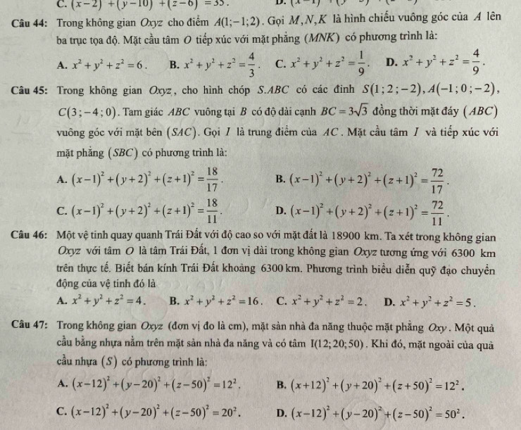 C. (x-2)+(y-10)+(z-6)=33. D. (x-1)(y-)
Câu 44: Trong không gian Oxyz cho điểm A(1;-1;2). Gọi M,N,K là hình chiếu vuông góc của A lên
ba trục tọa độ. Mặt cầu tâm O tiếp xúc với mặt phẳng (MNK) có phương trình là:
A. x^2+y^2+z^2=6. B. x^2+y^2+z^2= 4/3 . C. x^2+y^2+z^2= 1/9 . D. x^2+y^2+z^2= 4/9 .
Câu 45: Trong không gian Oxyz, cho hình chóp S.ABC có các đinh S(1;2;-2),A(-1;0;-2),
C(3;-4;0). Tam giác ABC vuông tại B có độ dài cạnh BC=3sqrt(3) đồng thời mặt đáy ( ABC)
vuông góc với mặt bên (SAC). Gọi I là trung điểm của AC. Mặt cầu tâm / và tiếp xúc với
mặt phẳng (SBC) có phương trình là:
A. (x-1)^2+(y+2)^2+(z+1)^2= 18/17 . B. (x-1)^2+(y+2)^2+(z+1)^2= 72/17 .
C. (x-1)^2+(y+2)^2+(z+1)^2= 18/11 . D. (x-1)^2+(y+2)^2+(z+1)^2= 72/11 .
Câu 46: Một vệ tinh quay quanh Trái Đất với độ cao so với mặt đất là 18900 km. Ta xét trong không gian
Oxyz với tâm O là tâm Trái Đất, 1 đơn vị dài trong không gian Oxyz tương ứng với 6300 km
trên thực tế. Biết bán kính Trái Đất khoảng 6300 km. Phương trình biểu diễn quỹ đạo chuyền
động của vệ tinh đó là
A. x^2+y^2+z^2=4. B. x^2+y^2+z^2=16. C. x^2+y^2+z^2=2. D. x^2+y^2+z^2=5.
Câu 47: Trong không gian Oxyz (đơn vị đo là cm), mặt sản nhà đa năng thuộc mặt phẳng Oxy . Một quả
cầu bằng nhựa nằm trên mặt sản nhà đa năng và có tâm I(12;20;50). Khi đó, mặt ngoài của quả
cầu nhựa (S) có phương trình là:
A. (x-12)^2+(y-20)^2+(z-50)^2=12^2. B. (x+12)^2+(y+20)^2+(z+50)^2=12^2.
C. (x-12)^2+(y-20)^2+(z-50)^2=20^2. D. (x-12)^2+(y-20)^2+(z-50)^2=50^2.