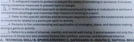 To safeguard means to protect or ensure the safety of something or someone. It involves
taking preventive measures to prevent harm or danger.
_2. Refers to the planned approach or tactics employed by teams or individuals to achieve a
competitive advantage and maximize their chance of winning in a sport.
_3. Refer to the specific abilities and techniques required to perform the fundamental action
or movements related to a particular sport or activity.
_4. Pertains to the understanding and application of strategies, plans, and decision-making
during a game or activity,
_5. Refers to a state of physical, mental, and social well-being. It encompasses not only the
absence of illness but also positive factors like nutrition, exercise, and emotional balance.
A. TECHNICAL SKILL/ B. SPORTS STRATEGY/ C. SAFEGUARD/ D. HEALTH/ E. TACTICAL SKIL