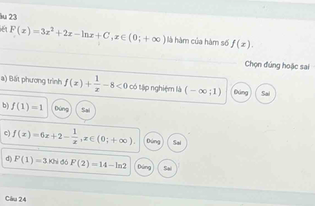 âu 23
iết F(x)=3x^2+2x-ln x+C, x∈ (0;+∈fty ) là hàm của hàm số f(x). 
Chọn đúng hoặc sai
a) Bất phương trình f(x)+ 1/x -8<0</tex> có tập nghiệm là (-∈fty ;1) Đúng Sai
b) f(1)=1 Đúng Sai
c) f(x)=6x+2- 1/x , x∈ (0;+∈fty ). Đúng Sai
d) F(1)=3. Kh i đó F(2)=14-ln 2 Đúng Sai
Câu 24