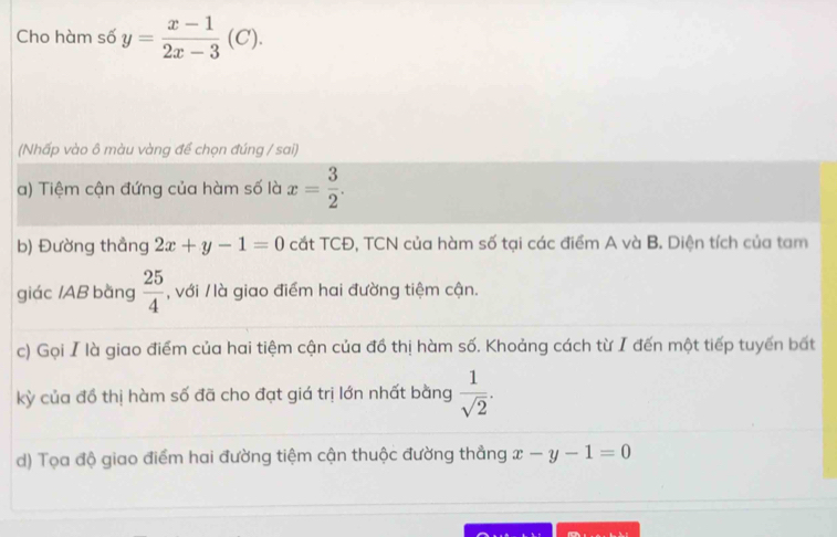 Cho hàm số y= (x-1)/2x-3 (C). 
(Nhấp vào ô màu vàng để chọn đúng / sai) 
a) Tiệm cận đứng của hàm số là x= 3/2 . 
b) Đường thẳng 2x+y-1=0 cắt TCĐ, TCN của hàm số tại các điểm A và B. Diện tích của tam 
giác / AB bằng  25/4  , với / là giao điểm hai đường tiệm cận. 
c) Gọi I là giao điểm của hai tiệm cận của đồ thị hàm số. Khoảng cách từ I đến một tiếp tuyến bất 
kỳ của đồ thị hàm số đã cho đạt giá trị lớn nhất bằng  1/sqrt(2) . 
d) Tọa độ giao điểm hai đường tiệm cận thuộc đường thẳng x-y-1=0