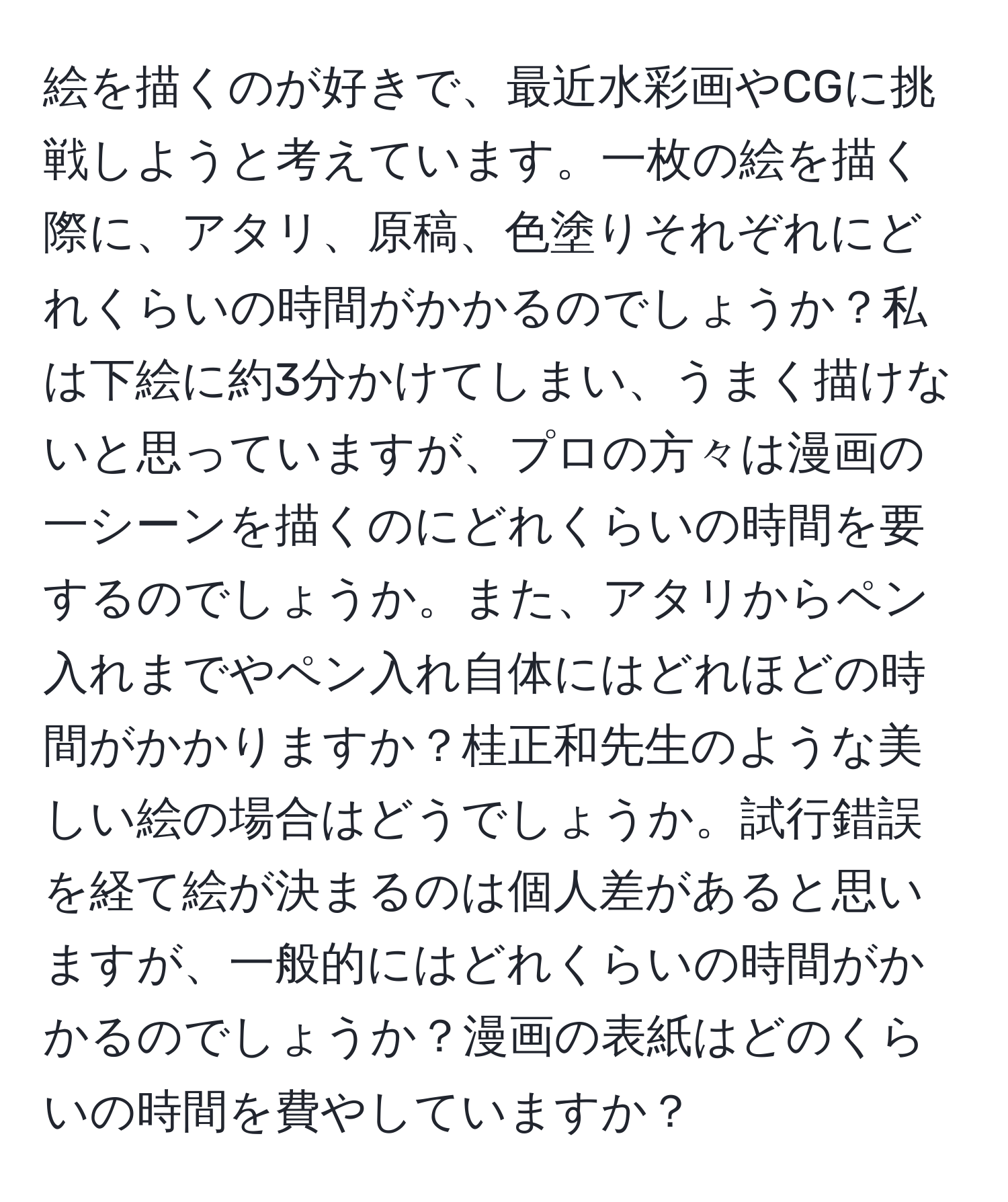 絵を描くのが好きで、最近水彩画やCGに挑戦しようと考えています。一枚の絵を描く際に、アタリ、原稿、色塗りそれぞれにどれくらいの時間がかかるのでしょうか？私は下絵に約3分かけてしまい、うまく描けないと思っていますが、プロの方々は漫画の一シーンを描くのにどれくらいの時間を要するのでしょうか。また、アタリからペン入れまでやペン入れ自体にはどれほどの時間がかかりますか？桂正和先生のような美しい絵の場合はどうでしょうか。試行錯誤を経て絵が決まるのは個人差があると思いますが、一般的にはどれくらいの時間がかかるのでしょうか？漫画の表紙はどのくらいの時間を費やしていますか？