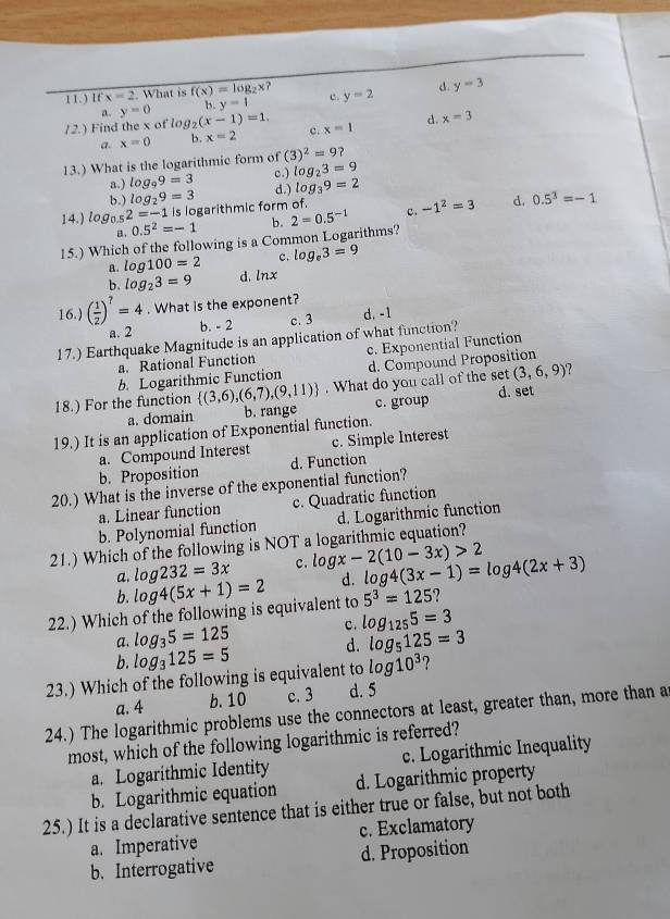 ) If x=2 What is f(x)=log _2x? c. y=2 d. y=3
a. y=0 b. y=1
/2.) Find the x of log _2(x-1)=1. c. x=1
a. x=0 b. x=2 d. x=3
13.) What is the logarithmic form of (3)^2=9
c.)
a.) log _99=3 log _23=9
b. ) log _29=3 d.) log _39=2
14.) lo g_0.5 2=-1 is logarithmic form of.
a. 0.5^2=-1 b.
15.) Which of the following is a Common Logarithms? 2=0.5^(-1) c. -1^2=3 d. 0.5^3=-1
B. log 100=2 c. log _e3=9
b. log _23=9 d. ln x
16.) ( 1/2 )^7=4. What is the exponent?
a. 2 b. - 2 c. 3 d. -1
17.) Earthquake Magnitude is an application of what function?
a. Rational Function c. Exponential Function
(3,6,9) 7
b. Logarithmic Function d. Compound Proposition
18.) For the function  (3,6),(6,7),(9,11). What do you call of the set d. set
a. domain b. range c. group
19.) It is an application of Exponential function.
a. Compound Interest c. Simple Interest
b. Proposition d. Function
20.) What is the inverse of the exponential function?
a. Linear function c. Quadratic function
b. Polynomial function d. Logarithmic function
21.) Which of the following is NOT a logarithmic equation?
a. log 232=3x c. log x-2(10-3x)>2
d.
b.
5^3=125 2
22.) Which of the following is equivalent to log 4(5x+1)=2 log 4(3x-1)=log 4(2x+3)
c. log _1255=3
a. log _35=125 log _5125=3
b. log _3125=5
d.
23.) Which of the following is equivalent to log 10^3 ?
a. 4 b. 10 c. 3 d. 5
24.) The logarithmic problems use the connectors at least, greater than, more than a
most, which of the following logarithmic is referred?
a. Logarithmic Identity c. Logarithmic Inequality
b. Logarithmic equation d. Logarithmic property
25.) It is a declarative sentence that is either true or false, but not both
a. Imperative c. Exclamatory
b. Interrogative d. Proposition