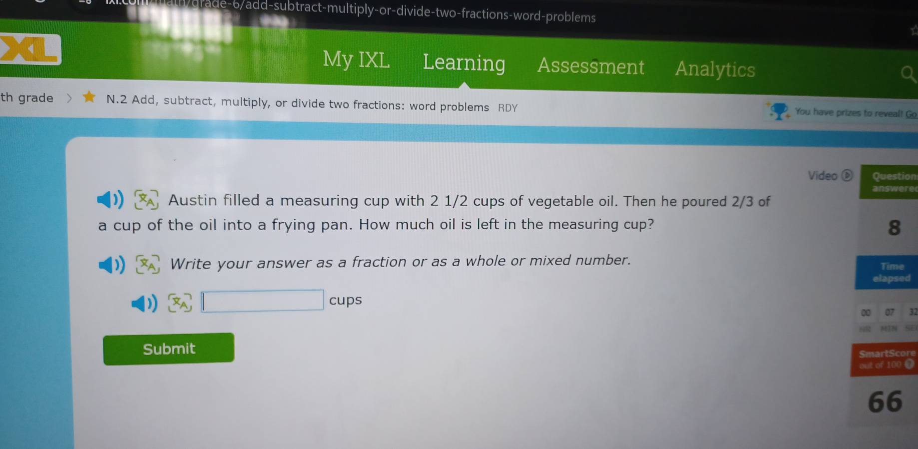 ath/grade-6/add-subtract-multiply-or-divide-two-fractions-word-problems 
My IXL Learning Assessment Analytics 
th grade N.2 Add, subtract, multiply, or divide two fractions: word problems RDY You have prizes to reveal! Go 
Video ion 
re 
Austin filled a measuring cup with 2 1/2 cups of vegetable oil. Then he poured 2/3 of 
a cup of the oil into a frying pan. How much oil is left in the measuring cup? 
Write your answer as a fraction or as a whole or mixed number. e 
ed 
□ cups 
Submit 
ore 
@