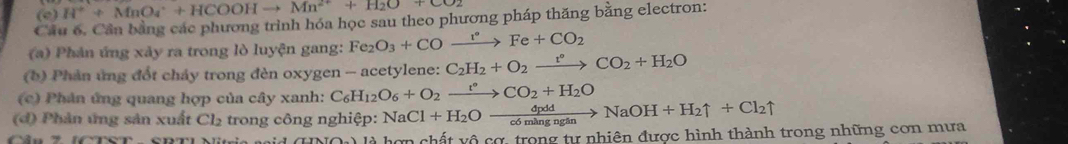 H^++MnO_4^(++HCOOHto Mn^2+)+H_2O+CO_2
Cầu 6. Cần bằng các phương trình hóa học sau theo phương pháp thăng bằng electron: 
(a) Phản ứng xảy ra trong lò luyện gang: Fe_2O_3+COxrightarrow r°Fe+CO_2
(b) Phản ứng đốt chảy trong đèn oxygen - acetylene: C_2H_2+O_2xrightarrow t°CO_2+H_2O
(c) Phân ứng quang hợp của cây xanh: C_6H_12O_6+O_2xrightarrow t°CO_2+H_2O
(đ) Phản ứng sản xuất Cl₂ trong công nghiệp: NaCl+H_2Oxrightarrow dpddNaOH+H_2uparrow +Cl_2uparrow
là hợn chất vô cơ, trong tự nhiên được hình thành trong những cơn mưa