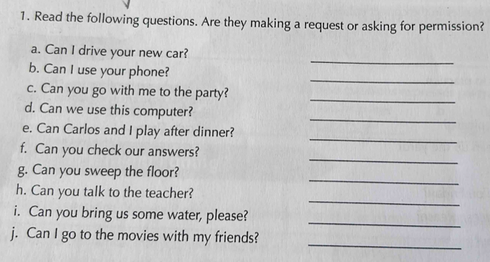 Read the following questions. Are they making a request or asking for permission? 
_ 
a. Can I drive your new car? 
_ 
b. Can I use your phone? 
c. Can you go with me to the party?_ 
_ 
d. Can we use this computer? 
_ 
e. Can Carlos and I play after dinner? 
_ 
f. Can you check our answers? 
_ 
g. Can you sweep the floor? 
_ 
h. Can you talk to the teacher? 
i. Can you bring us some water, please? 
_ 
_ 
j. Can I go to the movies with my friends?