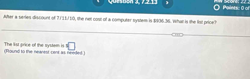 Question 3, 7.2.13 HW Score: 22 
Points: 0 of 
After a series discount of 7/11/10, the net cost of a computer system is $936.36. What is the list price? 
The list price of the system is $□
(Round to the nearest cent as needed.)