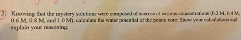 Knowing that the mystery solutions were composed of sucrose at various concentrations (0.2 M, 0.4 M,
0.6 M, 0.8 M, and 1.0 M), calculate the water potential of the potato core. Show your calculations and 
explain your reasoning.