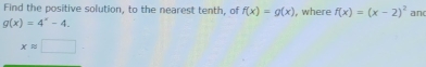 Find the positive solution, to the nearest tenth, of f(x)=g(x) , where f(x)=(x-2)^2 and
g(x)=4^x-4.
xapprox □