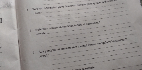 Tuliskan 3 kegiatan yang dišakukan dengan gotong royong di sekol! 
_ 
_ 
Jawab: 
_ 
_ 
_ 
8. Sebutkan contoh aturan tidak tertulis di sekolahmu! 
Jawab:_ 
_ 
9. Apa yang kamu lakukan saat melihat teman mengaiami kesusahan? 
Jawab:_ 
soak di rumah! 
_