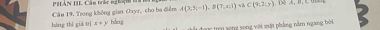 PHÀN III. Câu trắc nghiệm tra 1 
Câu 19. Trong không gian Oxyz, cho ba điểm A(3;5;-1), B(7;x;1) và C(9;2;y). Đề A, B, C tháng 
hàng thì giá trị x+y bàng 
đất được treo song song với mặt phẳng nằm ngang bởi